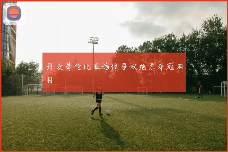 丹麦哥伦比亚越位争议绝杀夺冠泪目