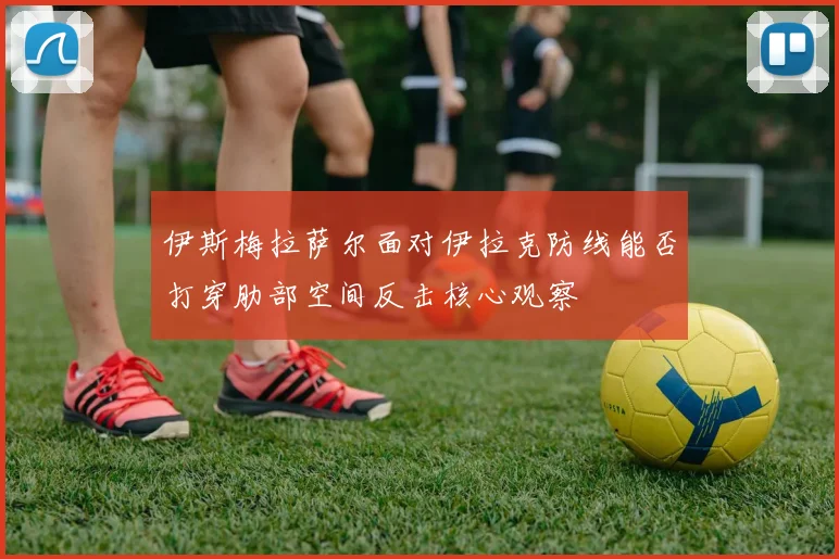伊斯梅拉萨尔面对伊拉克防线能否打穿肋部空间反击核心观察