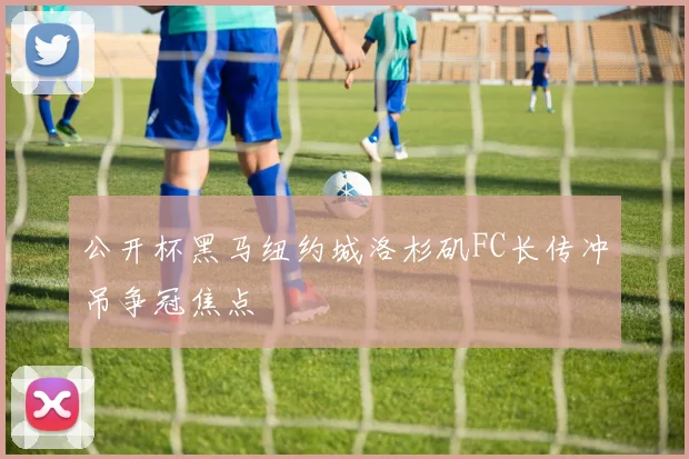 公开杯黑马纽约城洛杉矶FC长传冲吊争冠焦点